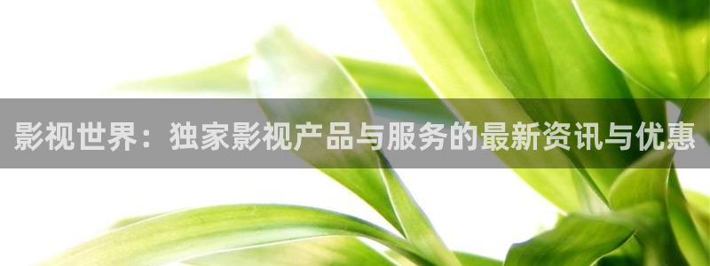 播播影院三级播放：影视世界：独家影视产品与服务的最新资讯与优惠